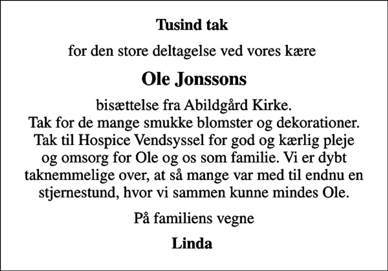<p>Tusind tak<br />for den store deltagelse ved vores kære<br />Ole Jonssons<br />bisættelse fra Abildgård Kirke. Tak for de mange smukke blomster og dekorationer. Tak til Hospice Vendsyssel for god og kærlig pleje og omsorg for Ole og os som familie. Vi er dybt taknemmelige over, at så mange var med til endnu en stjernestund, hvor vi sammen kunne mindes Ole.<br />På familiens vegne<br />Linda</p>