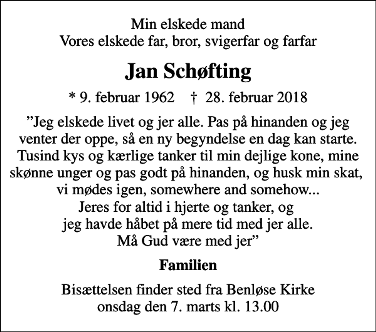 <p>Min elskede mand Vores elskede far, bror, svigerfar og farfar<br />Jan Schøfting<br />* 9. februar 1962 ✝ 28. februar 2018<br />Jeg elskede livet og jer alle. Pas på hinanden og jeg venter der oppe, så en ny begyndelse en dag kan starte. Tusind kys og kærlige tanker til min dejlige kone, mine skønne unger og pas godt på hinanden, og husk min skat, vi mødes igen, somewhere and somehow... Jeres for altid i hjerte og tanker, og jeg havde håbet på mere tid med jer alle. Må Gud være med jer<br />Familien<br />Bisættelsen finder sted fra Benløse Kirke onsdag den 7. marts kl. 13.00</p>
