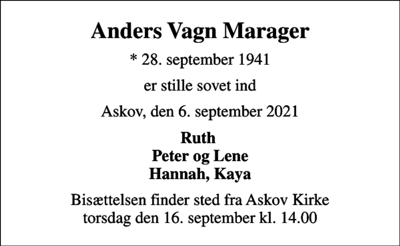 <p>Anders Vagn Marager<br />* 28. september 1941<br />er stille sovet ind<br />Askov, den 6. september 2021<br />Ruth Peter og Lene Hannah, Kaya<br />Bisættelsen finder sted fra Askov Kirke torsdag den 16. september kl. 14.00</p>