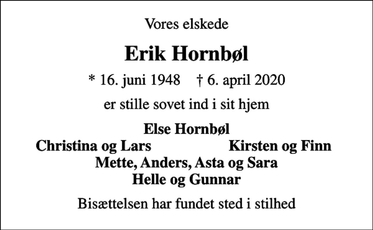 <p>Vores elskede<br />Erik Hornbøl<br />* 16. juni 1948 ✝ 6. april 2020<br />er stille sovet ind i sit hjem<br />Else Hornbøl<br />Christina og Lars<br />Kirsten og Finn<br />Bisættelsen har fundet sted i stilhed</p>