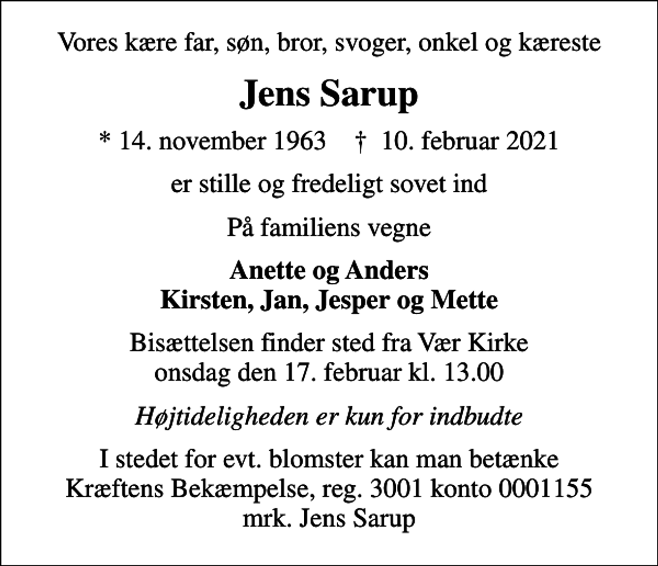 <p>Vores kære far, søn, bror, svoger, onkel og kæreste<br />Jens Sarup<br />* 14. november 1963 ✝ 10. februar 2021<br />er stille og fredeligt sovet ind<br />På familiens vegne<br />Anette og Anders Kirsten, Jan, Jesper og Mette<br />Bisættelsen finder sted fra Vær Kirke onsdag den 17. februar kl. 13.00<br />Højtideligheden er kun for indbudte<br />I stedet for evt. blomster kan man betænke<br />Kræftens Bekæmpelse reg.3001konto0001155mrk. Jens<br />Sarup</p>