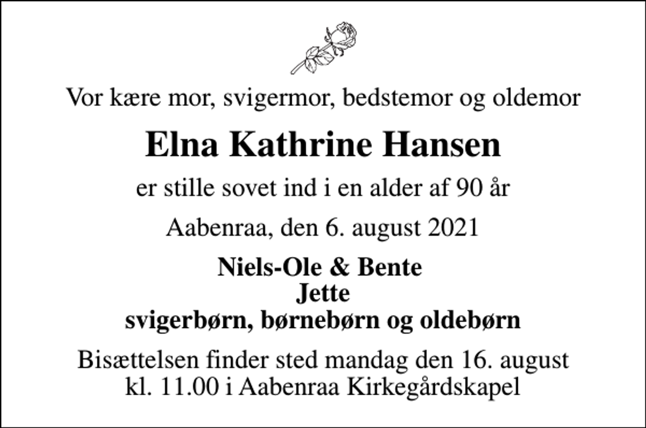 <p>Vor kære mor, svigermor, bedstemor og oldemor<br />Elna Kathrine Hansen<br />er stille sovet ind i en alder af 90 år<br />Aabenraa, den 6. august 2021<br />Niels-Ole &amp; Bente Jette<br />Bisættelsen finder sted mandag den 16. august kl. 11.00 i Aabenraa Kirkegårdskapel</p>
