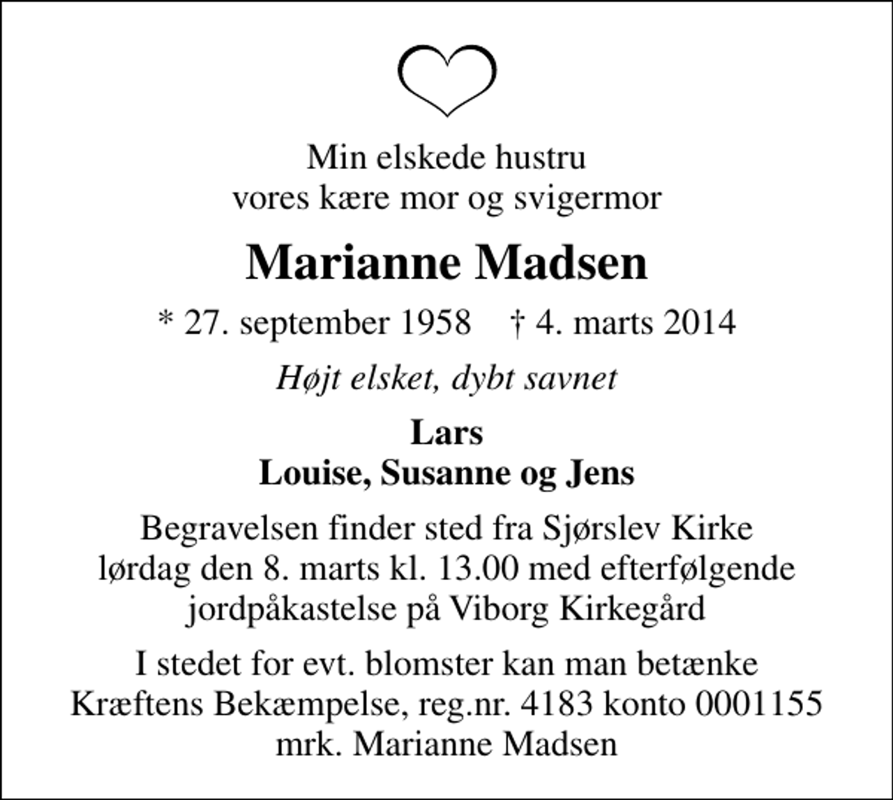 <p>Min elskede hustru vores kære mor og svigermor<br />Marianne Madsen<br />* 27. september 1958 ✝ 4. marts 2014<br />Højt elsket, dybt savnet<br />Lars Louise, Susanne og Jens<br />Begravelsen finder sted fra Sjørslev Kirke lørdag den 8. marts kl. 13.00 med efterfølgende jordpåkastelse på Viborg Kirkegård<br />I stedet for evt. blomster kan man betænke<br />Kræftens Bekæmpelse reg.4183konto0001155mrk. Marianne<br />Madsen</p>