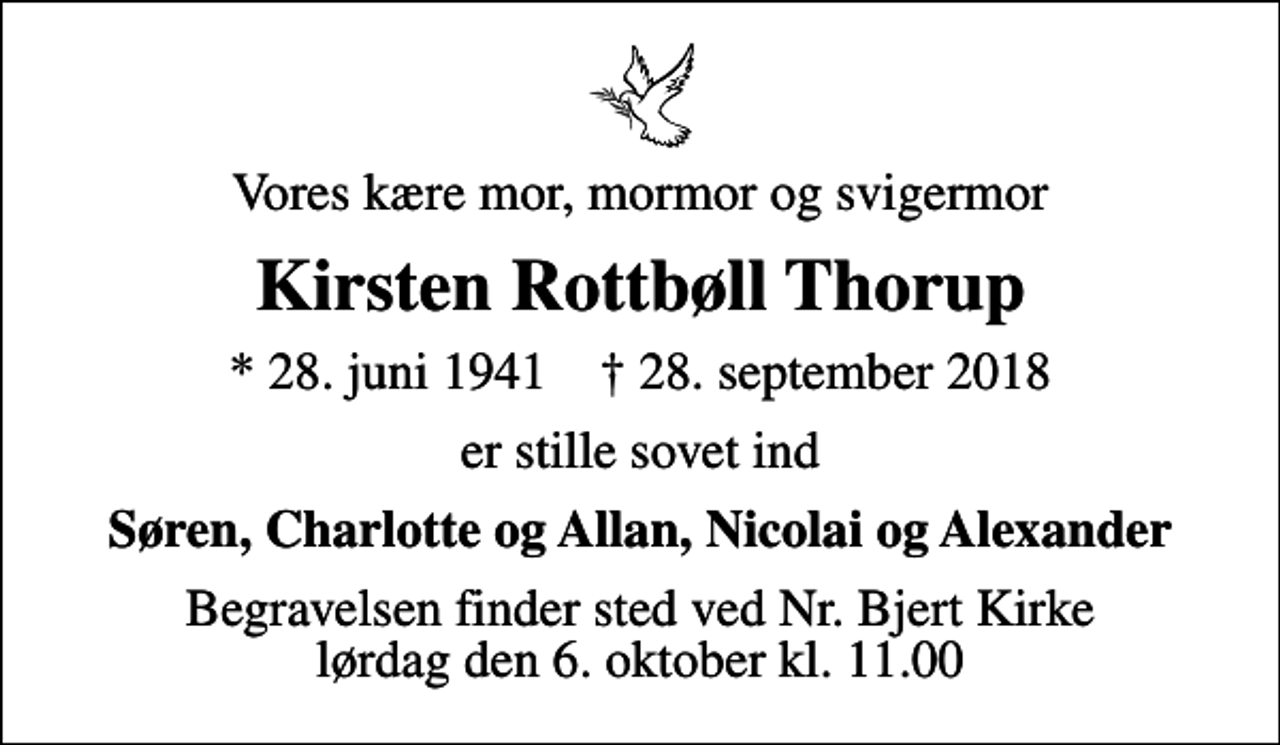<p>Vores kære mor, mormor og svigermor<br />Kirsten Rottbøll Thorup<br />* 28. juni 1941 ✝ 28. september 2018<br />er stille sovet ind<br />Søren, Charlotte og Allan, Nicolai og Alexander<br />Begravelsen finder sted ved Nr. Bjert Kirke lørdag den 6. oktober kl. 11.00</p>