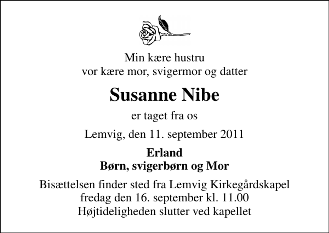 <p>Min kære hustru vor kære mor, svigermor og datter<br />Susanne Nibe<br />er taget fra os<br />Lemvig, den 11. september 2011<br />Erland Børn, svigerbørn og Mor<br />Bisættelsen finder sted fra Lemvig Kirkegårdskapel fredag den 16. september kl. 11.00 Højtideligheden slutter ved kapellet</p>