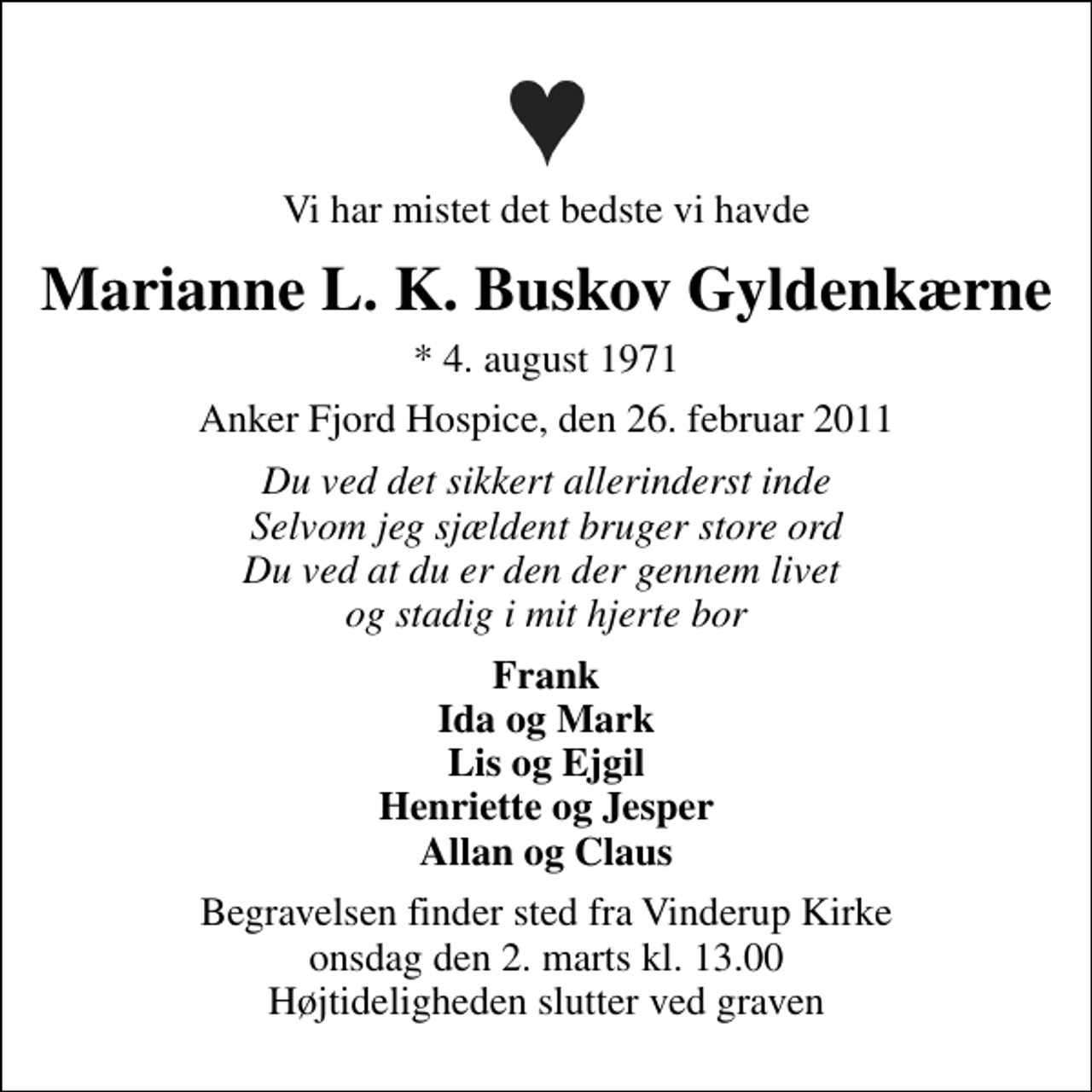 <p>Vi har mistet det bedste vi havde<br />Marianne L. K. Buskov Gyldenkærne<br />* 4. august 1971<br />Anker Fjord Hospice, den 26. februar 2011<br />Du ved det sikkert allerinderst inde Selvom jeg sjældent bruger store ord Du ved at du er den der gennem livet og stadig i mit hjerte bor<br />Frank Ida og Mark Lis og Ejgil Henriette og Jesper Allan og Claus<br />Begravelsen finder sted fra Vinderup Kirke onsdag den 2. marts kl. 13.00 Højtideligheden slutter ved graven</p>