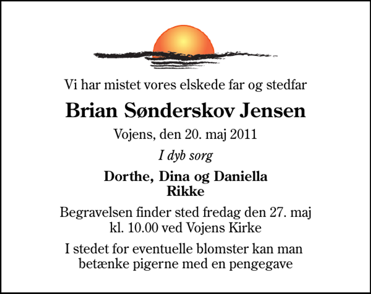 <p>Vi har mistet vores elskede far og stedfar<br />Brian Sønderskov Jensen<br />Vojens, den 20. maj 2011<br />I dyb sorg<br />Dorthe, Dina og Daniella Rikke<br />Begravelsen finder sted fredag den 27. maj kl. 10.00 ved Vojens Kirke<br />I stedet for eventuelle blomster kan man betænke pigerne med en pengegave</p>