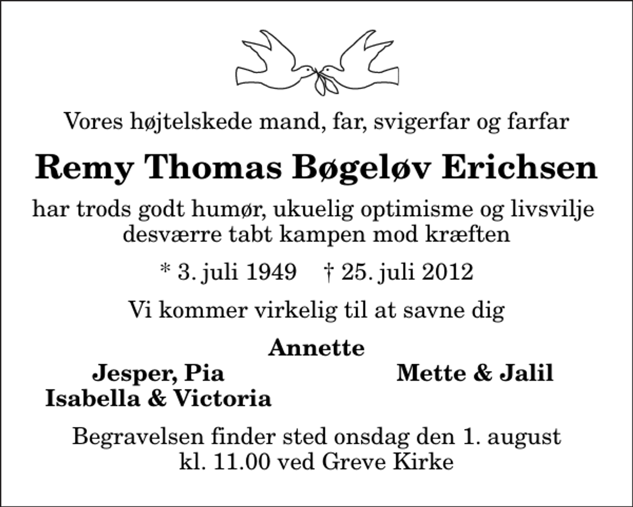 <p>Vores højtelskede mand, far, svigerfar og farfar<br />Remy Thomas Bøgeløv Erichsen<br />har trods godt humør, ukuelig optimisme og livsvilje desværre tabt kampen mod kræften<br />* 3. juli 1949 ✝ 25. juli 2012<br />Vi kommer virkelig til at savne dig<br />Annette<br />Jesper, Pia<br />Mette &amp; Jalil<br />Isabella &amp; Victoria<br />Begravelsen finder sted onsdag den 1. august kl. 11.00 ved Greve Kirke</p>