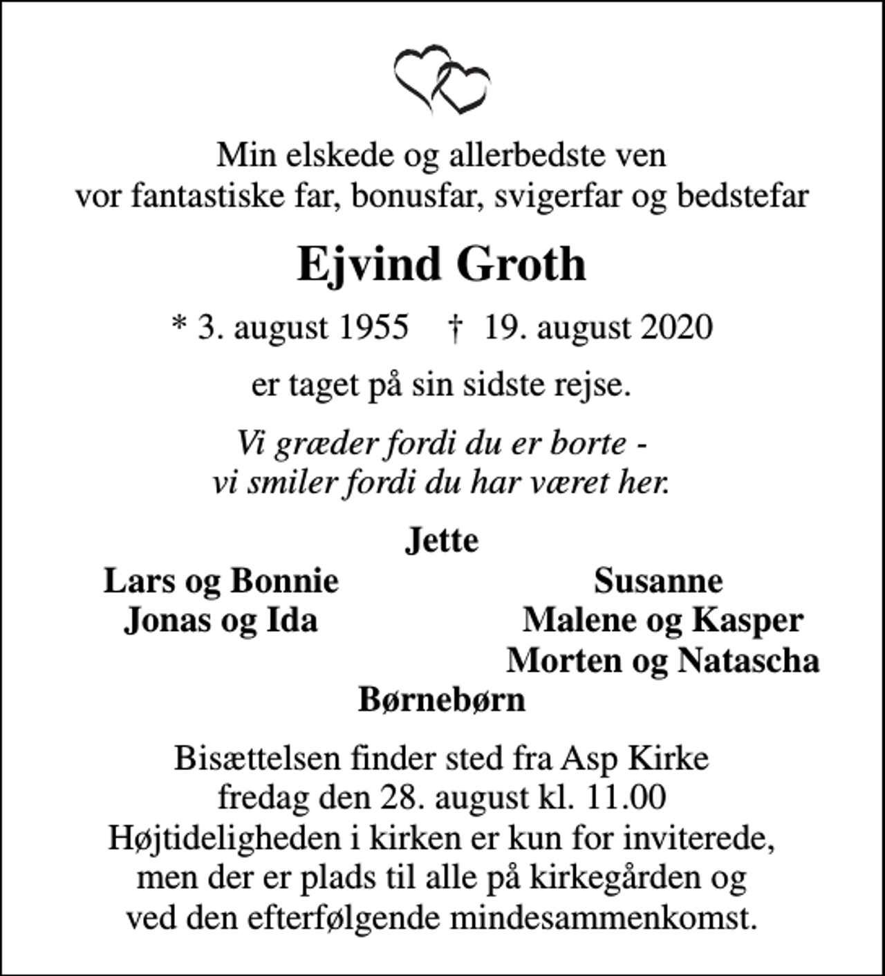 <p>Min elskede og allerbedste ven vor fantastiske far, bonusfar, svigerfar og bedstefar<br />Ejvind Groth<br />* 3. august 1955 ✝ 19. august 2020<br />er taget på sin sidste rejse.<br />Vi græder fordi du er borte - vi smiler fordi du har været her.<br />Jette<br />Lars og Bonnie<br />Susanne<br />Jonas og Ida<br />Malene og Kasper<br />Morten og Natascha<br />Bisættelsen finder sted fra Asp Kirke fredag den 28. august kl. 11.00 Højtideligheden i kirken er kun for inviterede, men der er plads til alle på kirkegården og ved den efterfølgende mindesammenkomst.</p>