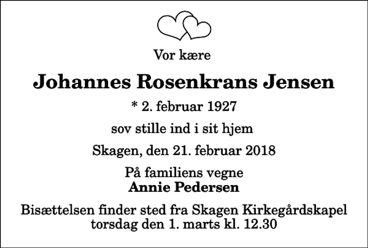 <p>Vor kære<br />Johannes Rosenkrans Jensen<br />* 2. februar 1927<br />sov stille ind i sit hjem<br />Skagen, den 21. februar 2018<br />På familiens vegne<br />Annie Pedersen<br />Bisættelsen finder sted fra Skagen Kirkegårdskapel torsdag den 1. marts kl. 12.30</p>