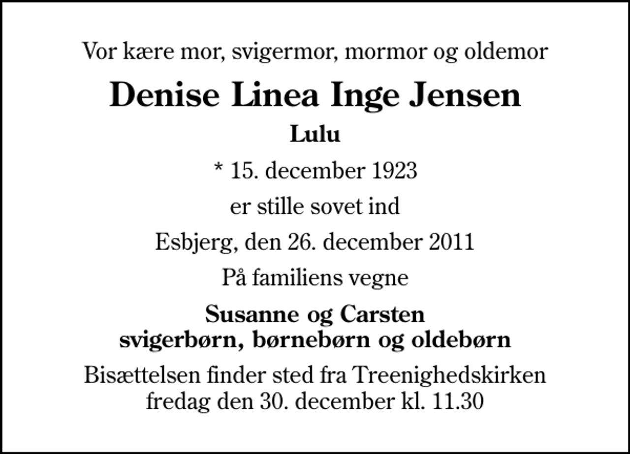 <p>Vor kære mor, svigermor, mormor og oldemor<br />Denise Linea Inge Jensen<br />Lulu<br />* 15. december 1923<br />er stille sovet ind<br />Esbjerg, den 26. december 2011<br />På familiens vegne<br />Susanne og Carsten svigerbørn, børnebørn og oldebørn<br />Bisættelsen finder sted fra Treenighedskirken fredag den 30. december kl. 11.30</p>