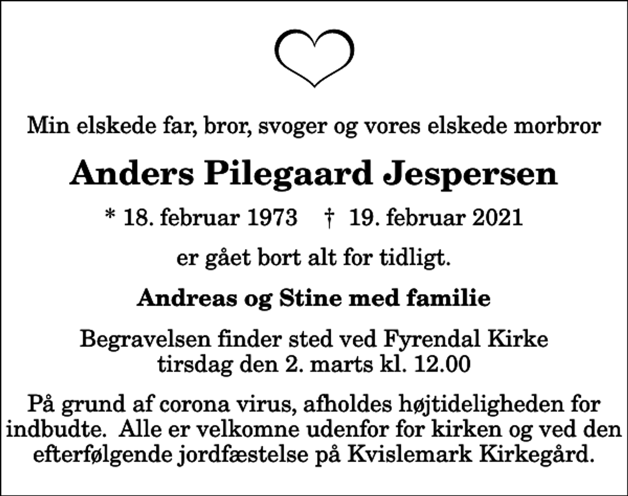 <p>Min elskede far, bror, svoger og vores elskede morbror<br />Anders Pilegaard Jespersen<br />* 18. februar 1973 ✝ 19. februar 2021<br />er gået bort alt for tidligt.<br />Andreas og Stine med familie<br />Begravelsen finder sted ved Fyrendal Kirke tirsdag den 2. marts kl. 12.00<br />På grund af corona virus, afholdes højtideligheden for indbudte. Alle er velkomne udenfor for kirken og ved den efterfølgende jordfæstelse på Kvislemark Kirkegård.</p>
