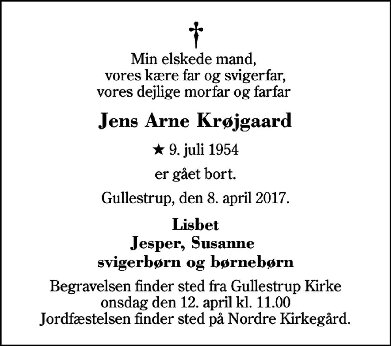 <p>Min elskede mand, vores kære far og svigerfar, vores dejlige morfar og farfar<br />Jens Arne Krøjgaard<br />* 9. juli 1954<br />er gået bort.<br />Gullestrup, den 8. april 2017.<br />Lisbet Jesper, Susanne svigerbørn og børnebørn<br />Begravelsen finder sted fra Gullestrup Kirke onsdag den 12. april kl. 11.00 Jordfæstelsen finder sted på Nordre Kirkegård.</p>