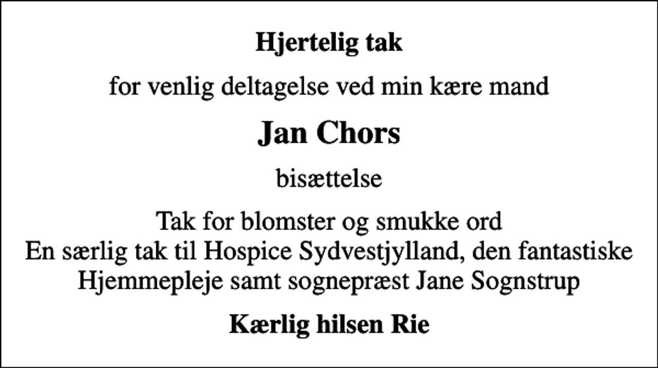 <p>Hjertelig tak<br />for venlig deltagelse ved min kære mand<br />Jan Chors<br />bisættelse<br />Tak for blomster og smukke ord En særlig tak til Hospice Sydvestjylland, den fantastiske Hjemmepleje samt sognepræst Jane Sognstrup<br />Kærlig hilsen Rie</p>