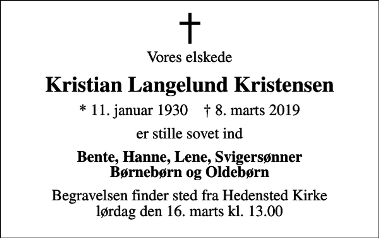 <p>Vores elskede<br />Kristian Langelund Kristensen<br />* 11. januar 1930 ✝ 8. marts 2019<br />er stille sovet ind<br />Bente, Hanne, Lene, Svigersønner Børnebørn og Oldebørn<br />Begravelsen finder sted fra Hedensted Kirke lørdag den 16. marts kl. 13.00</p>