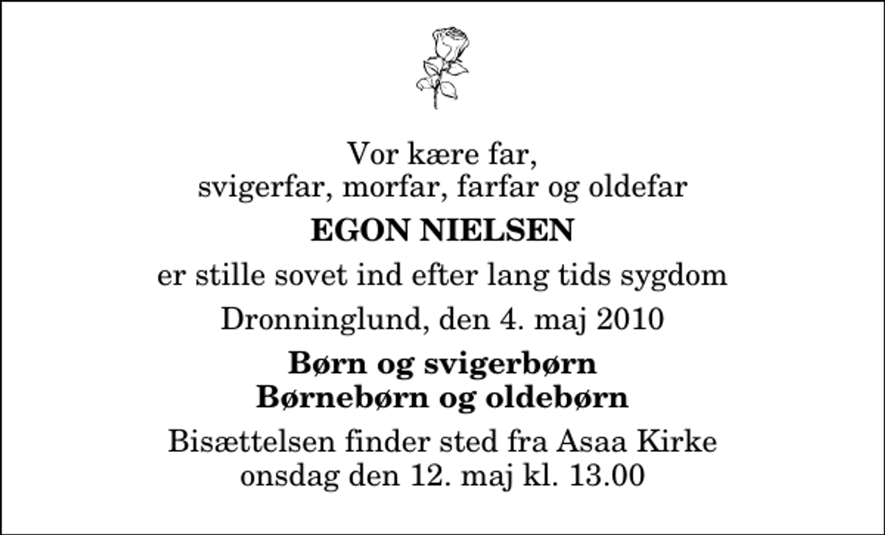 <p>Vor kære far, svigerfar, morfar, farfar og oldefar<br />Egon Nielsen<br />er stille sovet ind efter lang tids sygdom<br />Dronninglund, den 4. maj 2010<br />Børn og svigerbørn Børnebørn og oldebørn<br />Bisættelsen finder sted fra Asaa Kirke onsdag den 12. maj kl. 13.00</p>