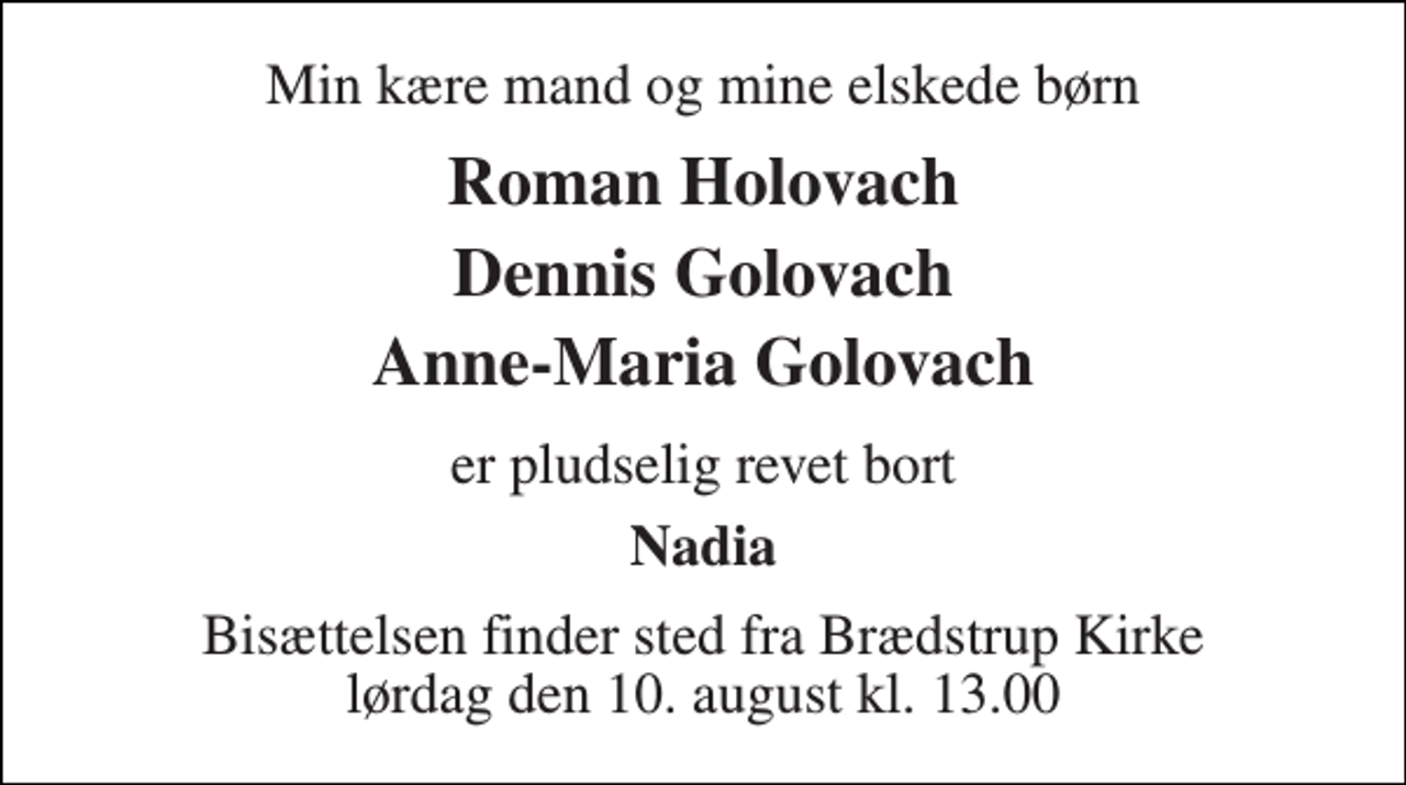 <p>Min kære mand og mine elskede børn<br />Roman Holovach Dennis Golovach Anne-Maria Golovach<br />er pludselig revet bort<br />Nadia<br />Bisættelsen finder sted fra Brædstrup Kirke lørdag den 10. august kl. 13.00</p>