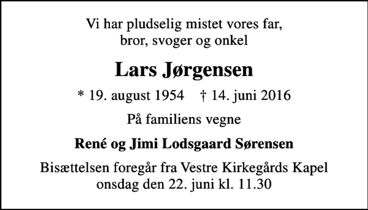 <p>Vi har pludselig mistet vores far, bror, svoger og onkel<br />Lars Jørgensen<br />* 19. august 1954 ✝ 14. juni 2016<br />På familiens vegne<br />René og Jimi Lodsgaard Sørensen<br />Bisættelsen foregår fra Vestre Kirkegårds Kapel onsdag den 22. juni kl. 11.30</p>