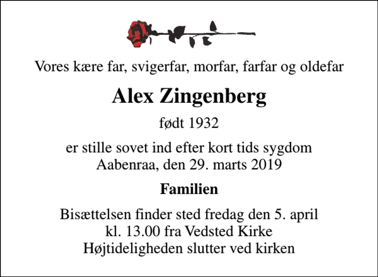 <p>Vores kære far, svigerfar, morfar, farfar og oldefar<br />Alex Zingenberg<br />født 1932<br />er stille sovet ind efter kort tids sygdom Aabenraa, den 29. marts 2019<br />Familien<br />Bisættelsen finder sted fredag den 5. april kl. 13.00 fra Vedsted Kirke Højtideligheden slutter ved kirken</p>
