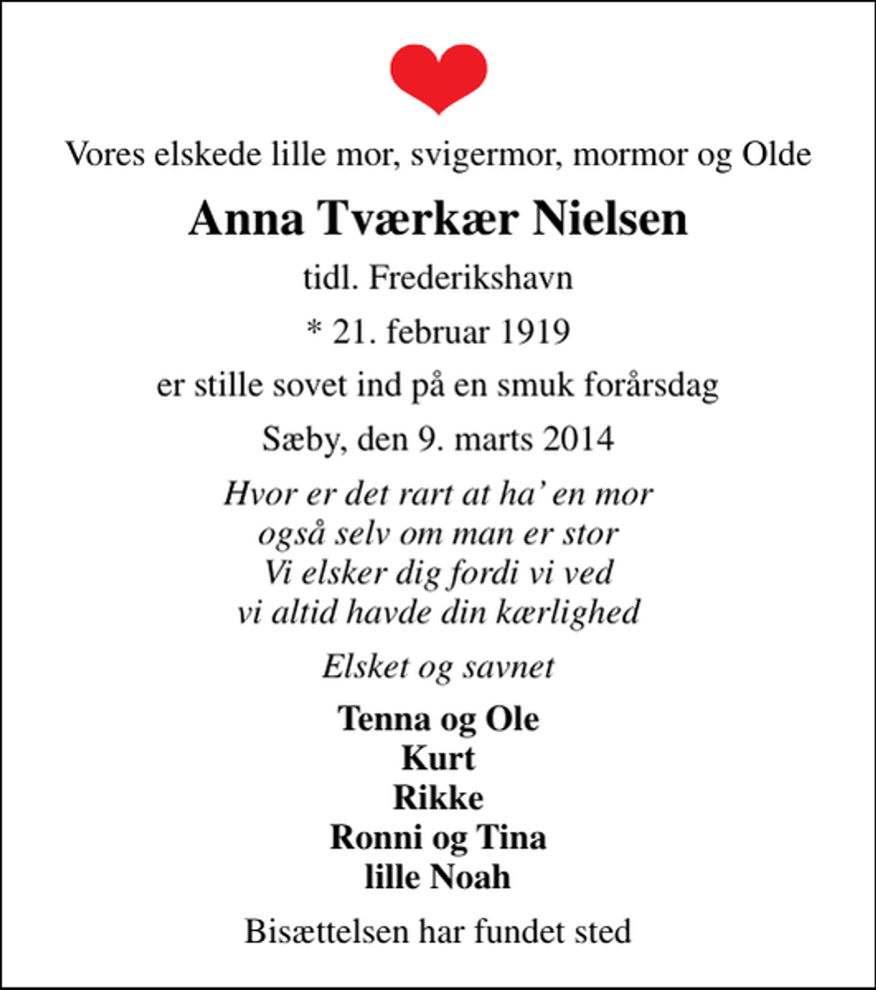 <p>Vores elskede lille mor, svigermor, mormor og Olde<br />Anna Tværkær Nielsen<br />tidl. Frederikshavn<br />* 21. februar 1919<br />er stille sovet ind på en smuk forårsdag<br />Sæby, den 9. marts 2014<br />Hvor er det rart at ha en mor også selv om man er stor Vi elsker dig fordi vi ved vi altid havde din kærlighed<br />Elsket og savnet<br />Tenna og Ole Kurt Rikke Ronni og Tina lille Noah<br />Bisættelsen har fundet sted</p>