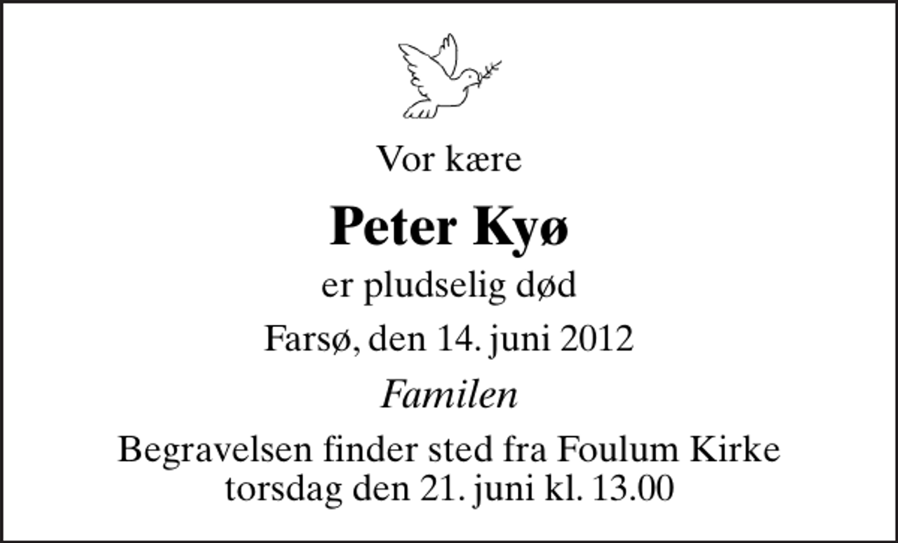 <p>Vor kære<br />Peter Kyø<br />er pludselig død<br />Farsø, den 14. juni 2012<br />Familen<br />Begravelsen finder sted fra Fovlum Kirke torsdag den 21. juni kl. 13.00</p>