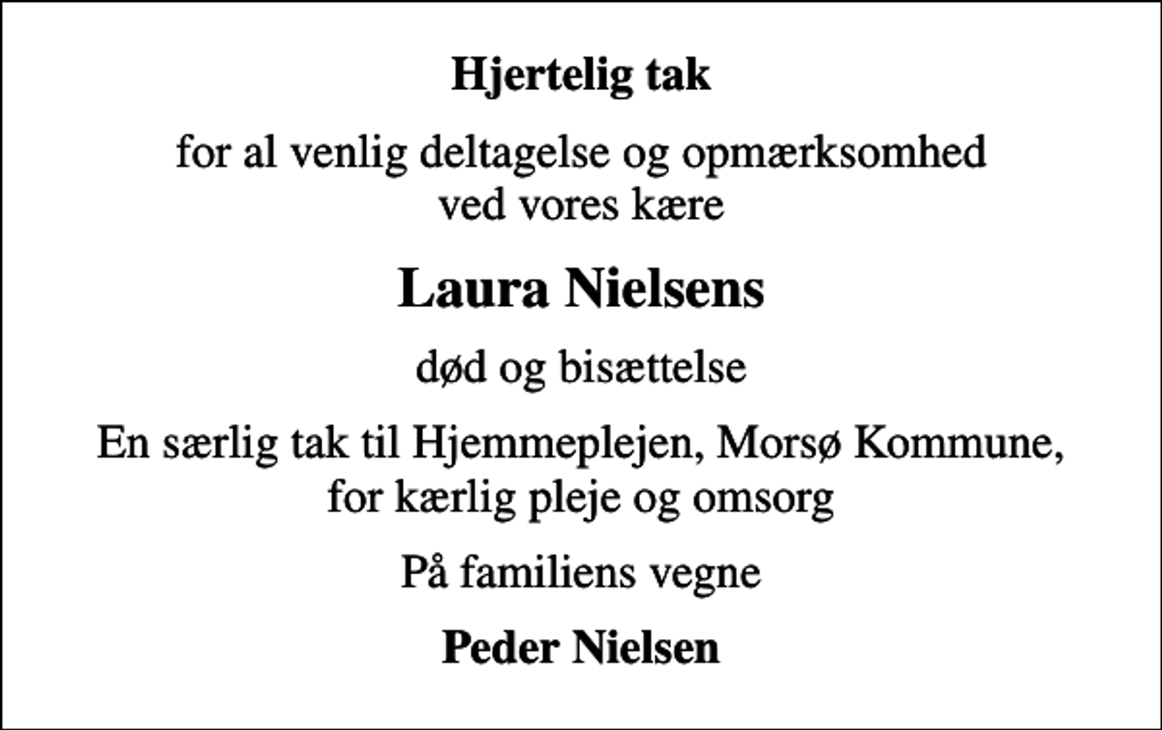 <p>Hjertelig tak<br />for al venlig deltagelse og opmærksomhed ved vores kære<br />Laura Nielsens<br />død og bisættelse<br />En særlig tak til Hjemmeplejen, Morsø Kommune, for kærlig pleje og omsorg<br />På familiens vegne<br />Peder Nielsen</p>