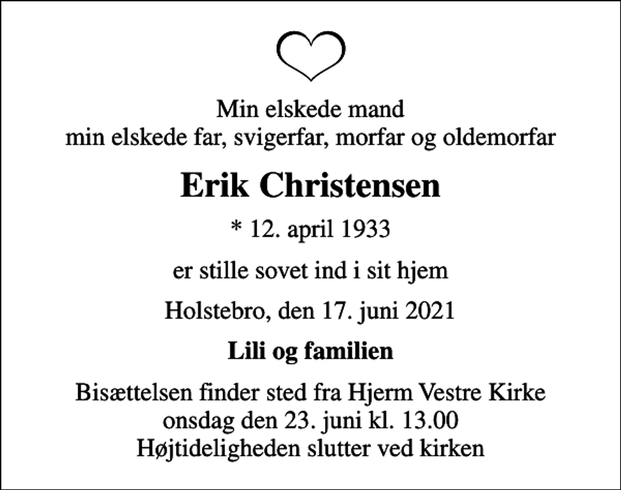<p>Min elskede mand min elskede far, svigerfar, morfar og oldemorfar<br />Erik Christensen<br />* 12. april 1933<br />er stille sovet ind i sit hjem<br />Holstebro, den 17. juni 2021<br />Lili og familien<br />Bisættelsen finder sted fra Hjerm Vestre Kirke onsdag den 23. juni kl. 13.00 Højtideligheden slutter ved kirken</p>