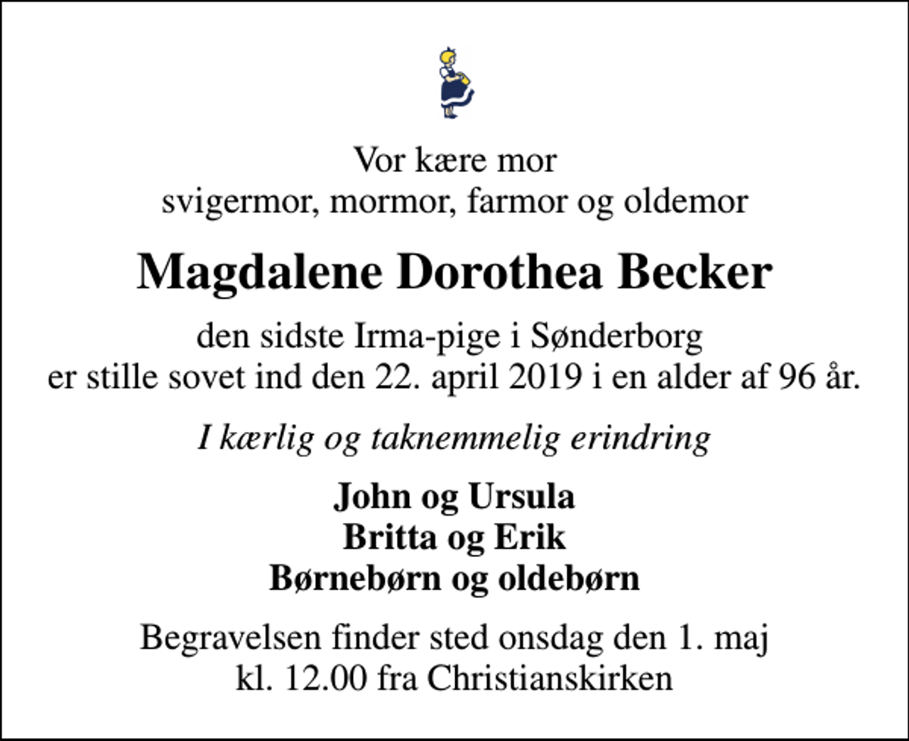 <p>Vor kære mor svigermor, mormor, farmor og oldemor<br />Magdalene Dorothea Becker<br />den sidste Irma-pige i Sønderborg er stille sovet ind den 22. april 2019 i en alder af 96 år.<br />I kærlig og taknemmelig erindring<br />John og Ursula Britta og Erik Børnebørn og oldebørn<br />Begravelsen finder sted onsdag den 1. maj kl. 12.00 fra Christianskirken</p>