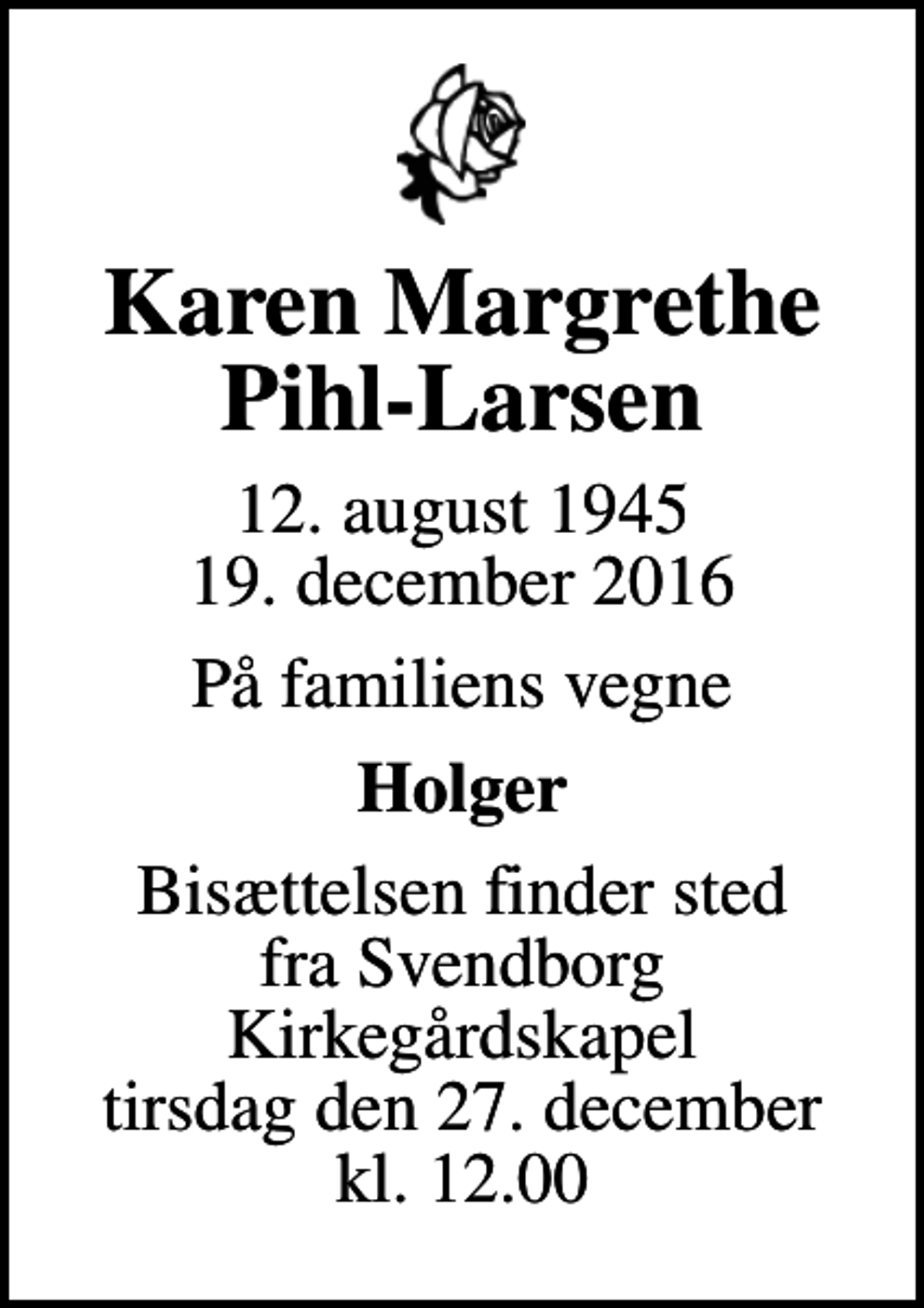 <p>Karen Margrethe Pihl-Larsen<br />12. august 1945<br />19. december 2016<br />På familiens vegne<br />Holger<br />Bisættelsen finder sted fra Svendborg Kirkegårdskapel tirsdag den 27. december kl. 12.00</p>