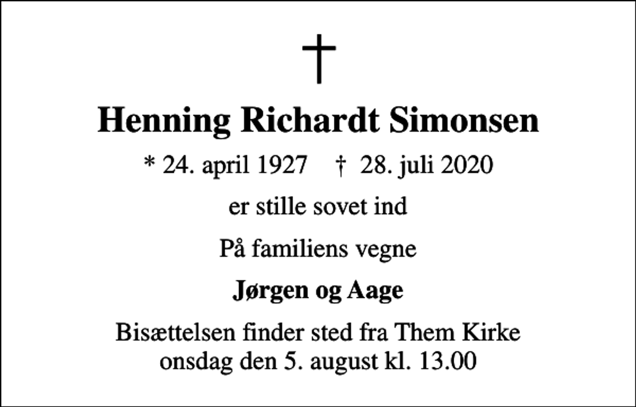 <p>Henning Richardt Simonsen<br />* 24. april 1927 ✝ 28. juli 2020<br />er stille sovet ind<br />På familiens vegne<br />Jørgen og Aage<br />Bisættelsen finder sted fra Them Kirke onsdag den 5. august kl. 13.00</p>