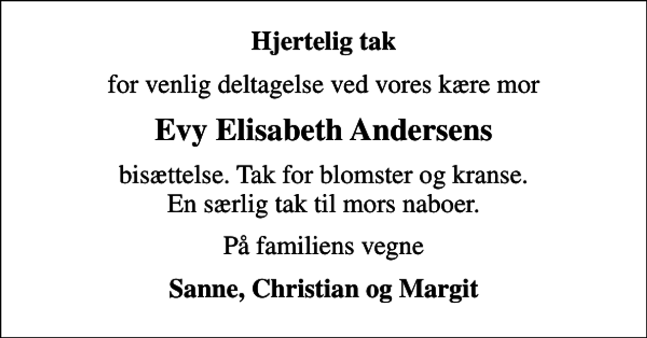 <p>Hjertelig tak<br />for venlig deltagelse ved vores kære mor<br />Evy Elisabeth Andersens<br />bisættelse. Tak for blomster og kranse. En særlig tak til mors naboer.<br />På familiens vegne<br />Sanne, Christian og Margit</p>