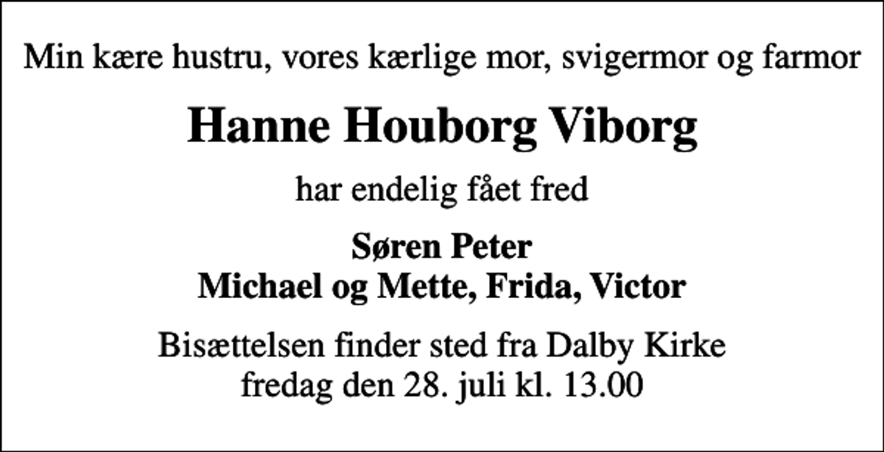 <p>Min kære hustru, vores kærlige mor, svigermor og farmor<br />Hanne Houborg Viborg<br />har endelig fået fred<br />Søren Peter Michael og Mette, Frida, Victor<br />Bisættelsen finder sted fra Dalby Kirke fredag den 28. juli kl. 13.00</p>