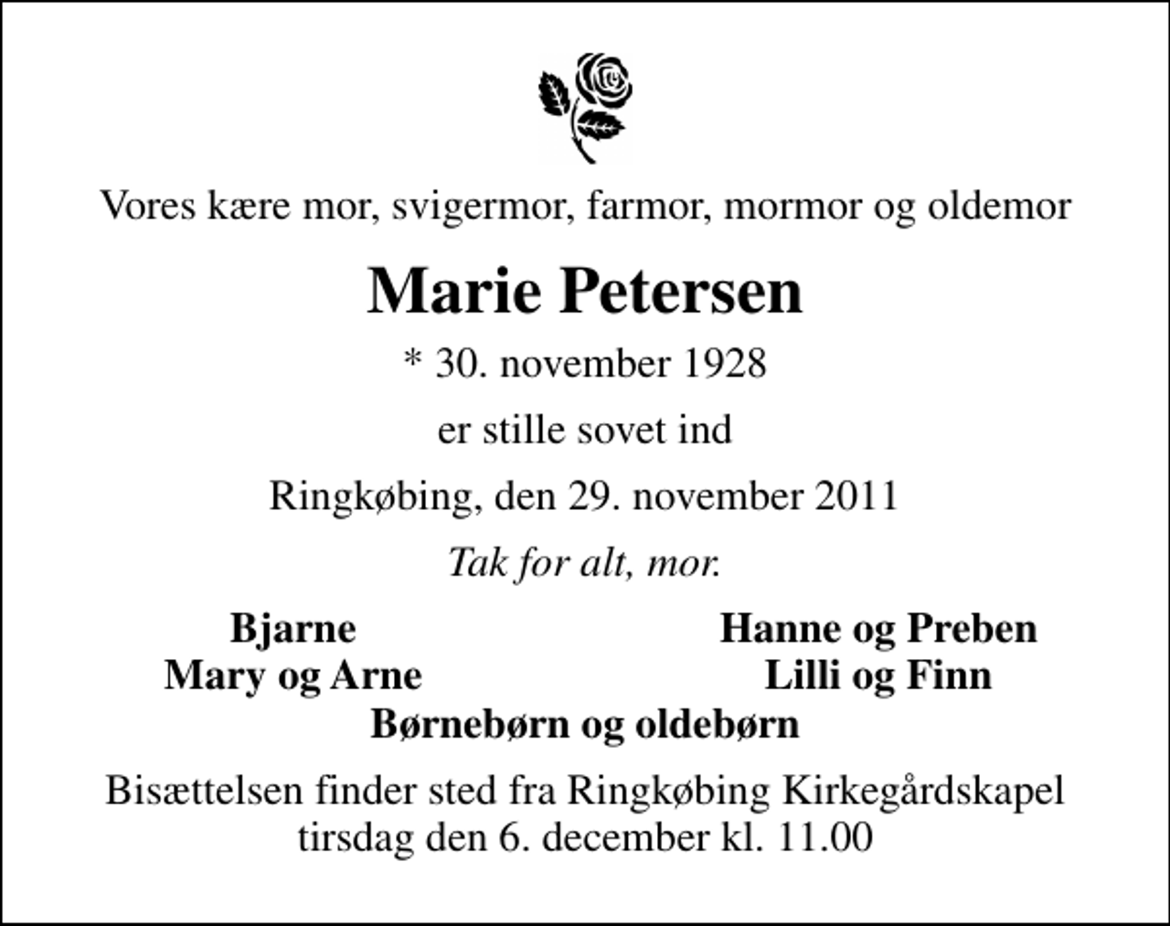 <p>Vores kære mor, svigermor, farmor, mormor og oldemor<br />Marie Petersen<br />* 30. november 1928<br />er stille sovet ind<br />Ringkøbing, den 29. november 2011<br />Tak for alt, mor.<br />Bjarne<br />Hanne og Preben<br />Mary og Arne<br />Lilli og Finn<br />Bisættelsen finder sted fra Ringkøbing Kirkegårdskapel tirsdag den 6. december kl. 11.00</p>
