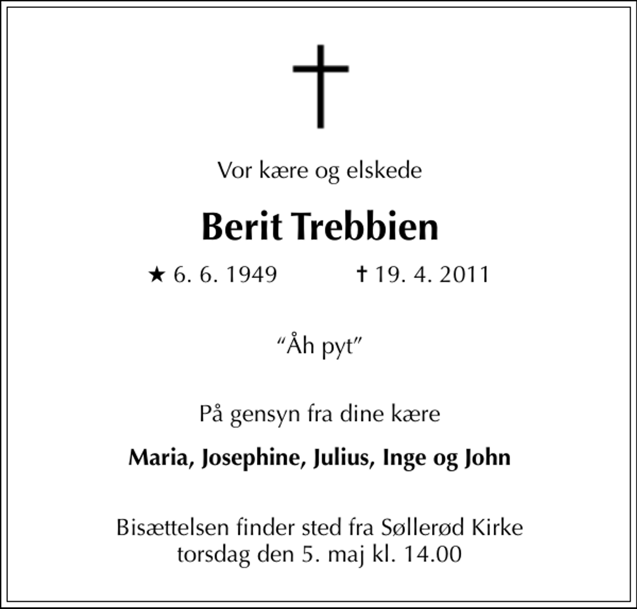 <p>Vor kære og elskede<br />Berit Trebbien<br />* 6. 6. 1949 ✝ 19. 4. 2011<br />Åh pyt<br />På gensyn fra dine kære<br />Maria, Josephine, Julius, Inge og John<br />Bisættelsen finder sted fra Søllerød Kirke torsdag den 5. maj kl. 14.00</p>