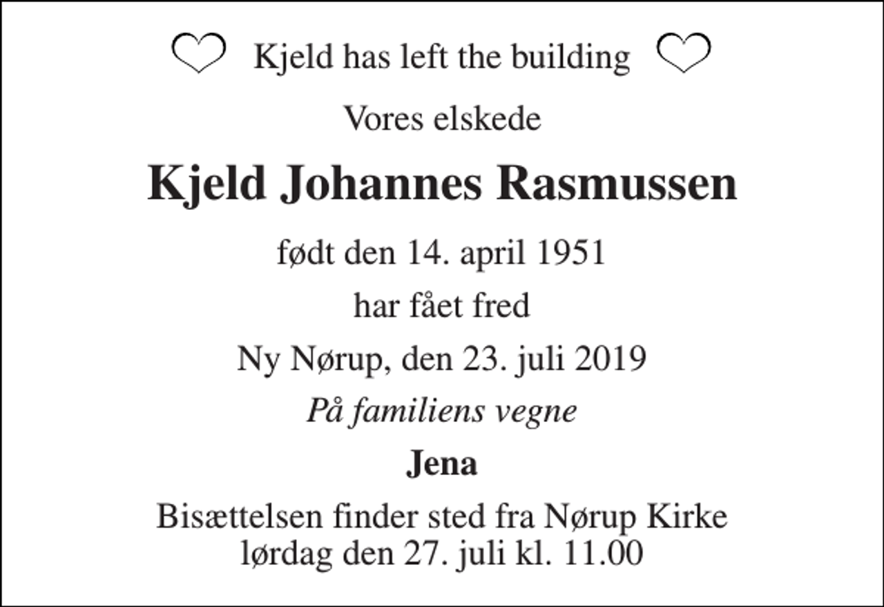 <p>Kjeld has left the building<br />Vores elskede<br />Kjeld Johannes Rasmussen<br />født den 14. april 1951<br />har fået fred<br />Ny Nørup, den 23. juli 2019<br />På familiens vegne<br />Jena<br />Bisættelsen finder sted fra Nørup Kirke lørdag den 27. juli kl. 11.00</p>