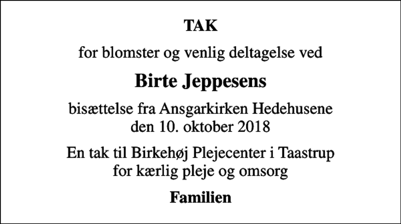 <p>TAK<br />for blomster og venlig deltagelse ved<br />Birte Jeppesens<br />bisættelse fra Ansgarkirken Hedehusene den 10. oktober 2018<br />En tak til Birkehøj Plejecenter i Taastrup for kærlig pleje og omsorg<br />Familien</p>