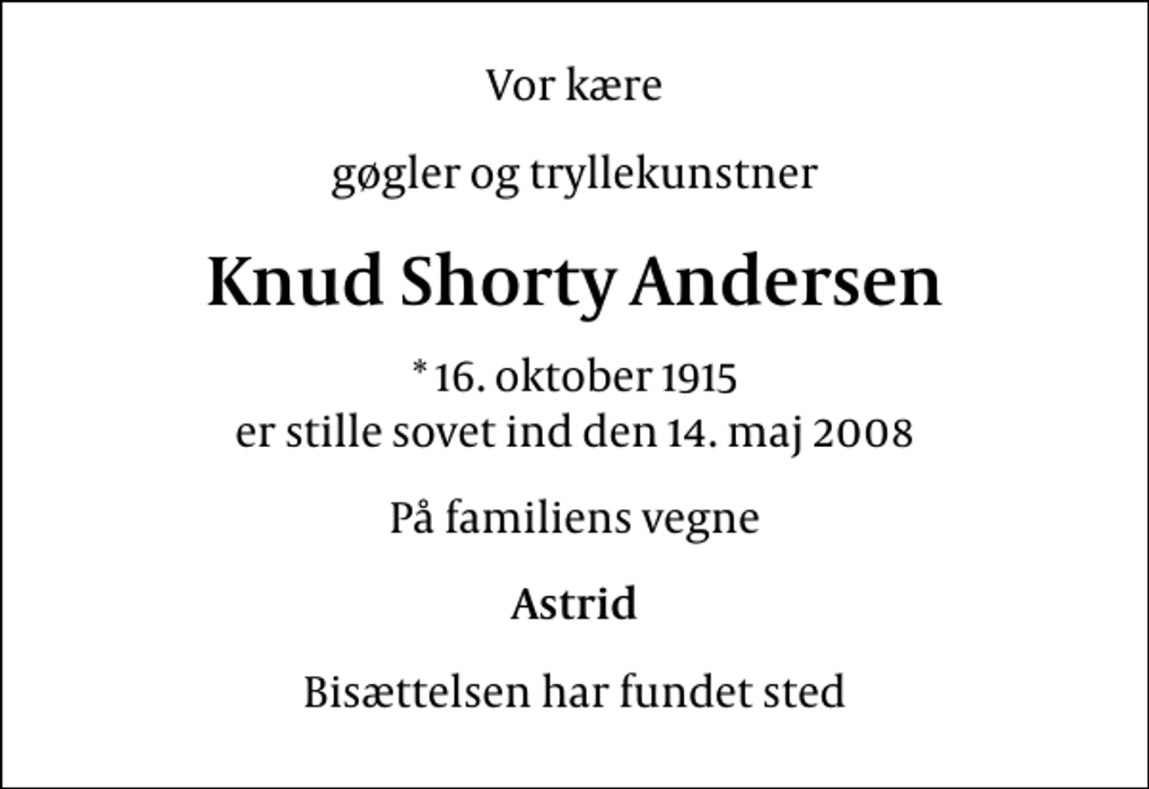 <p>Vor kære<br />gøgler og tryllekunstner<br />Knud Shorty Andersen<br />* 16. oktober 1915 er stille sovet ind den 14. maj 2008<br />På familiens vegne<br />Astrid<br />Bisættelsen har fundet sted</p>