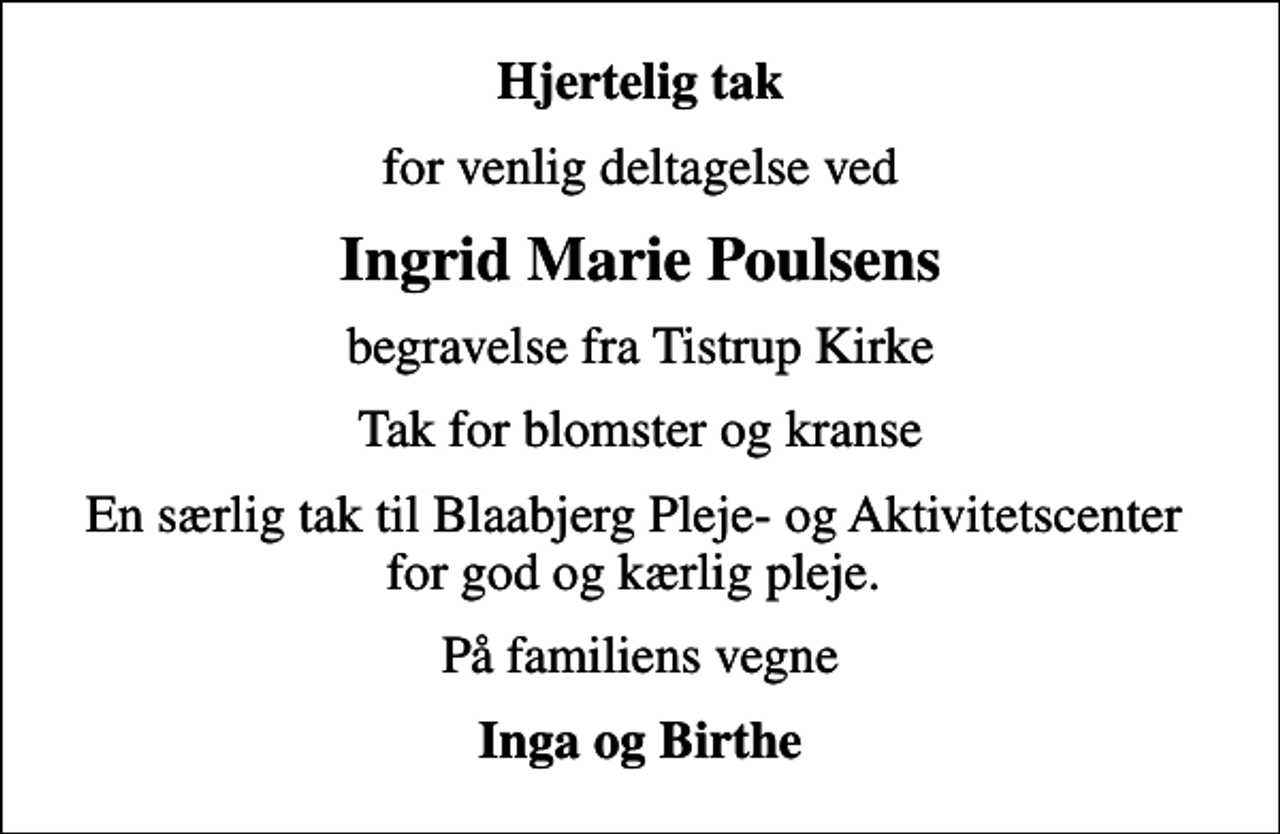 <p>Hjertelig tak<br />for venlig deltagelse ved<br />Ingrid Marie Poulsens<br />begravelse fra Tistrup Kirke<br />Tak for blomster og kranse<br />En særlig tak til Blaabjerg Pleje- og Aktivitetscenter for god og kærlig pleje.<br />På familiens vegne<br />Inga og Birthe</p>