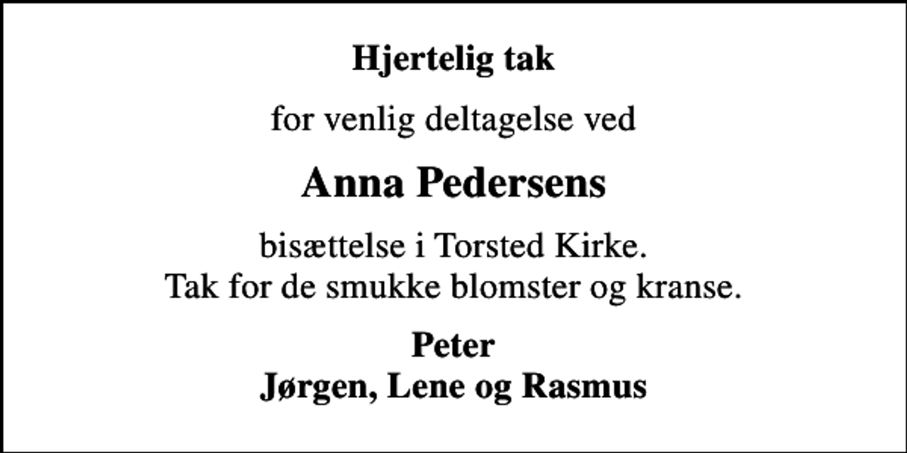 <p>Hjertelig tak<br />for venlig deltagelse ved<br />Anna Pedersens<br />bisættelse i Torsted Kirke. Tak for de smukke blomster og kranse.<br />Peter Jørgen, Lene og Rasmus</p>