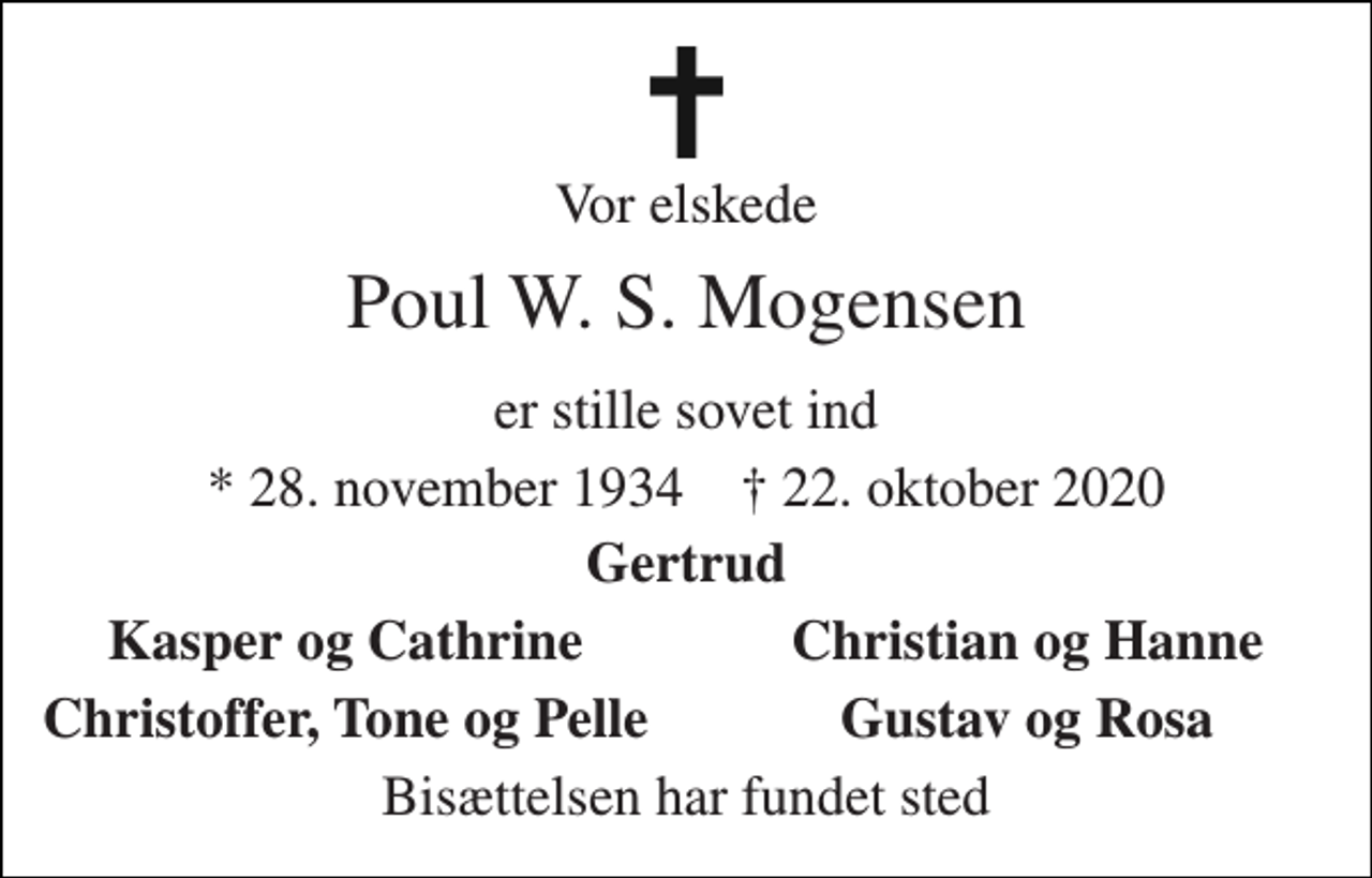 <p>Vores elskede<br />Poul W. S. Mogensen<br />er stille sovet ind<br />*​ 28. november 1934​ †​ 22. oktober 2020<br />Gertrud<br />Kasper og Cathrine<br />Christian og Hanne<br />Christoffer, Tove og Pelle<br />Gustav og Rosa<br />Bisættelsen har fundet sted</p>