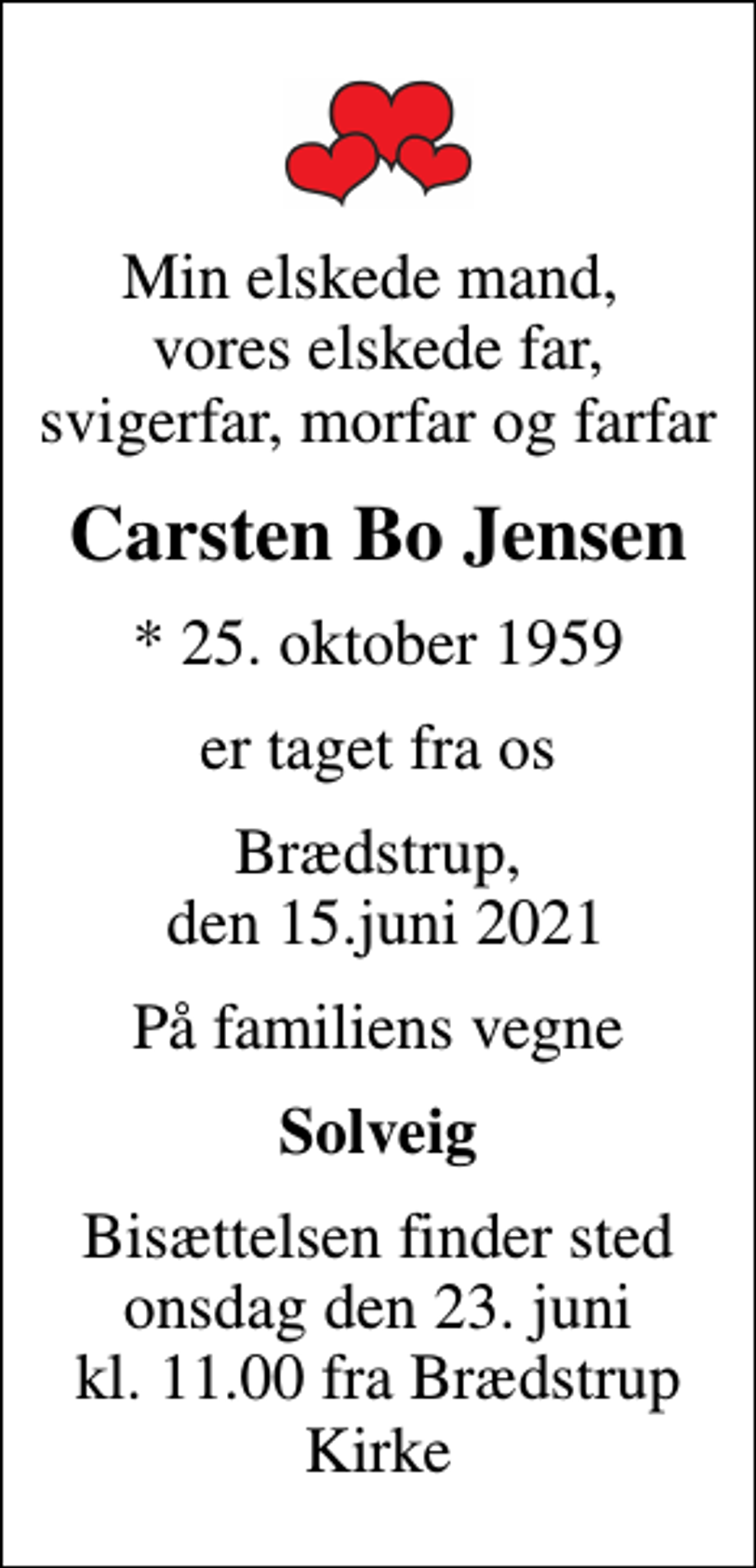 <p>Min elskede mand, vores elskede far, svigerfar, morfar og farfar<br />Carsten Bo Jensen<br />* 25. oktober 1959<br />er taget fra os<br />Brædstrup, den 15.juni 2021<br />På familiens vegne<br />Solveig<br />Bisættelsen finder sted onsdag den 23. juni kl. 11.00 fra Brædstrup Kirke</p>