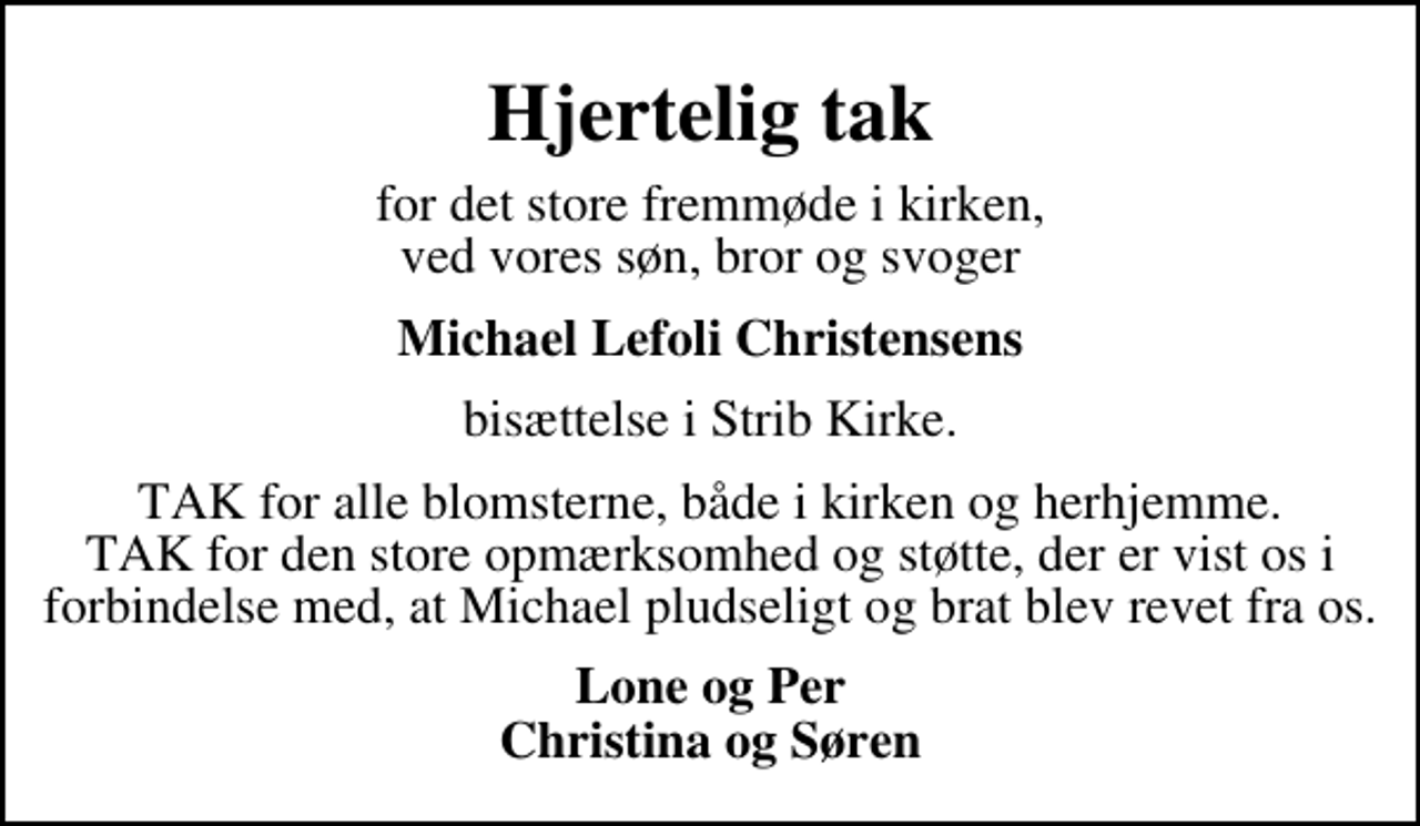 <p>Hjertelig tak<br />for det store fremmøde i kirken, ved vores søn, bror og svoger<br />Michael Lefoli Christensens<br />bisættelse i Strib Kirke.<br />TAK for alle blomsterne, både i kirken og herhjemme. TAK for den store opmærksomhed og støtte, der er vist os i forbindelse med, at Michael pludseligt og brat blev revet fra os.<br />Lone og Per Christina og Søren</p>
