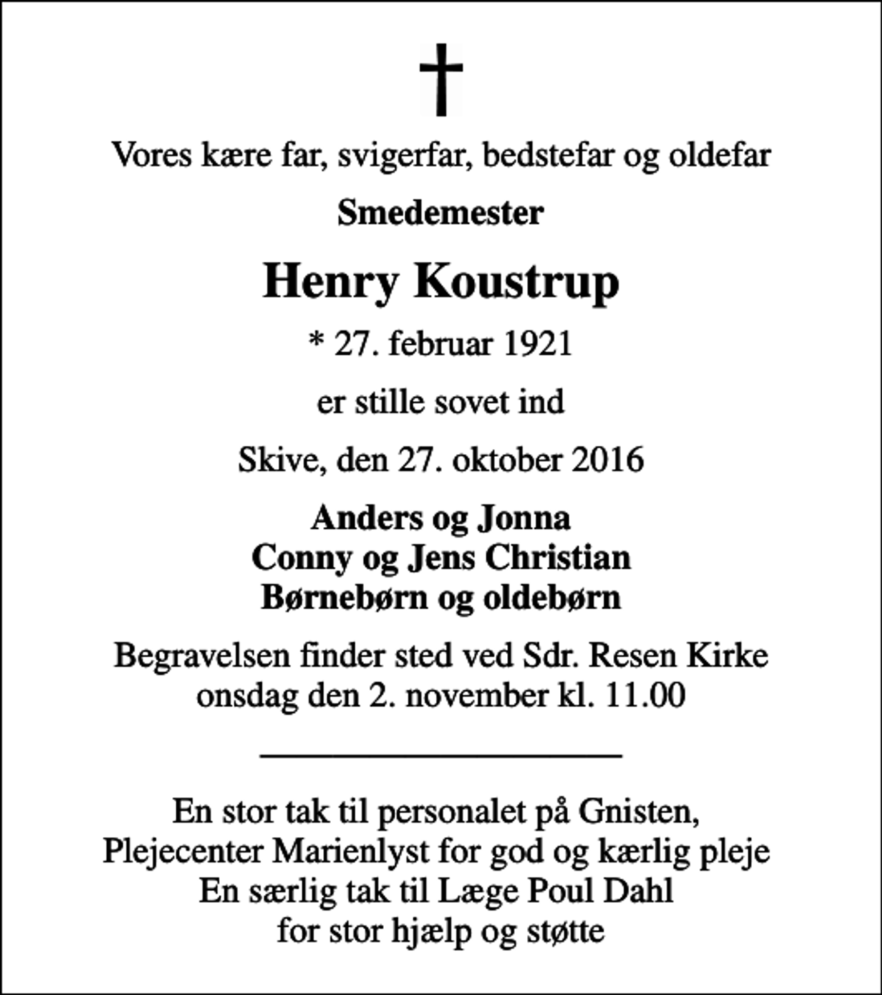 <p>Vores kære far, svigerfar, bedstefar og oldefar<br />Smedemester<br />Henry Koustrup<br />* 27. februar 1921<br />er stille sovet ind<br />Skive, den 27. oktober 2016<br />Anders og Jonna Conny og Jens Christian Børnebørn og oldebørn<br />Begravelsen finder sted ved Sdr. Resen Kirke onsdag den 2. november kl. 11.00<br />En stor tak til personalet på Gnisten, Plejecenter Marienlyst for god og kærlig pleje En særlig tak til Læge Poul Dahl for stor hjælp og støtte</p>