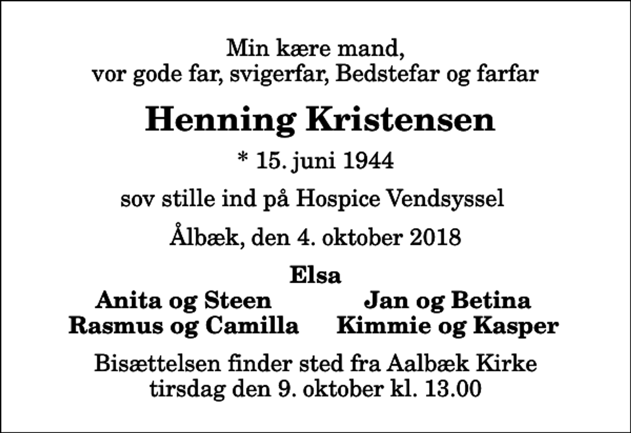 <p>Min kære mand, vor gode far, svigerfar, Bedstefar og farfar<br />Henning Kristensen<br />* 15. juni 1944<br />sov stille ind på Hospice Vendsyssel<br />Ålbæk, den 4. oktober 2018<br />Elsa<br />Anita og Steen<br />Jan og Betina<br />Rasmus og Camilla<br />Kimmie og Kasper<br />Bisættelsen finder sted fra Aalbæk Kirke tirsdag den 9. oktober kl. 13.00</p>