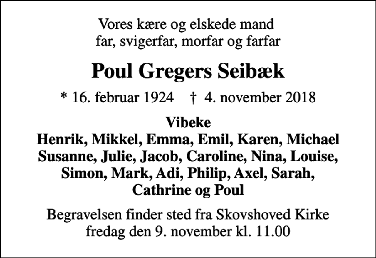 <p>Vores kære og elskede mand far, svigerfar, morfar og farfar<br />Poul Gregers Seibæk<br />* 16. februar 1924 ✝ 4. november 2018<br />Vibeke Henrik, Mikkel, Emma, Emil, Karen, Michael Susanne, Julie, Jacob, Caroline, Nina, Louise, Simon, Mark, Adi, Philip, Axel, Sarah, Cathrine og Poul<br />Begravelsen finder sted fra Skovshoved Kirke fredag den 9. november kl. 11.00</p>