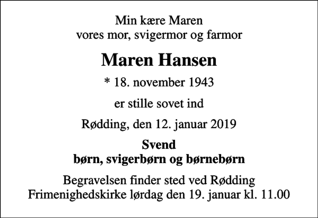 <p>Min kære Maren vores mor, svigermor og farmor<br />Maren Hansen<br />* 18. november 1943<br />er stille sovet ind<br />Rødding, den 12. januar 2019<br />Svend børn, svigerbørn og børnebørn<br />Begravelsen finder sted ved Rødding Frimenighedskirke lørdag den 19. januar kl. 11.00</p>