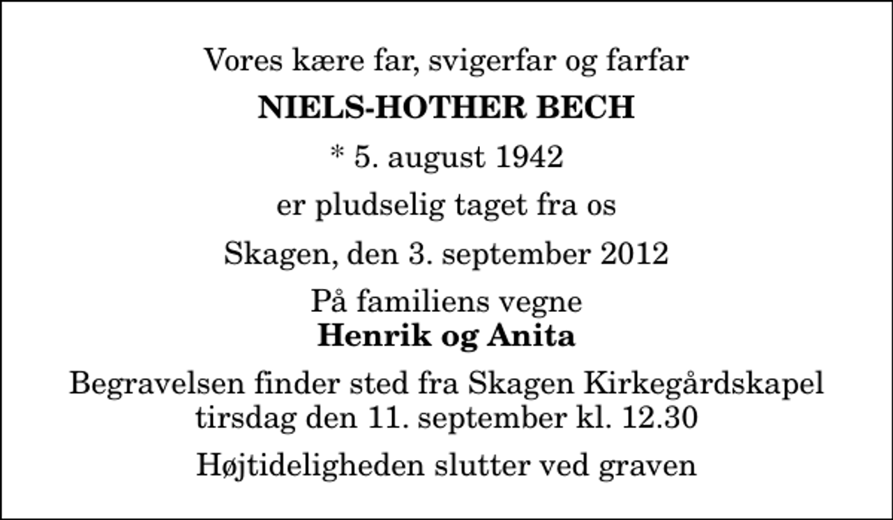 <p>Vores kære far, svigerfar og farfar<br />Niels-Hother Bech<br />* 5. august 1942<br />er pludselig taget fra os<br />Skagen, den 3. september 2012<br />På familiens vegne<br />Henrik og Anita<br />Begravelsen finder sted fra Skagen Kirkegårdskapel tirsdag den 11. september kl. 12.30 Højtideligheden slutter ved graven</p>