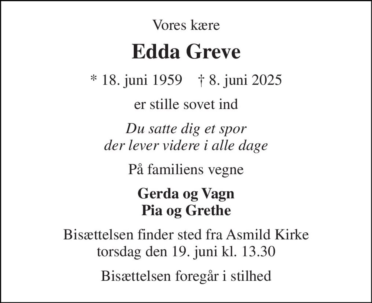Vores kære 
Edda Greve 
*​ 18. juni 1959​    †​ 8. juni 2025 
er stille sovet ind 
Du satte dig et spor der lever videre i alle dage 
På familiens vegne 
Gerda og Vagn Pia og Grethe 
Bisættelsen finder sted fra Asmild Kirke torsdag den 19. juni kl. 13.30 
Bisættelsen foregår i stilhed