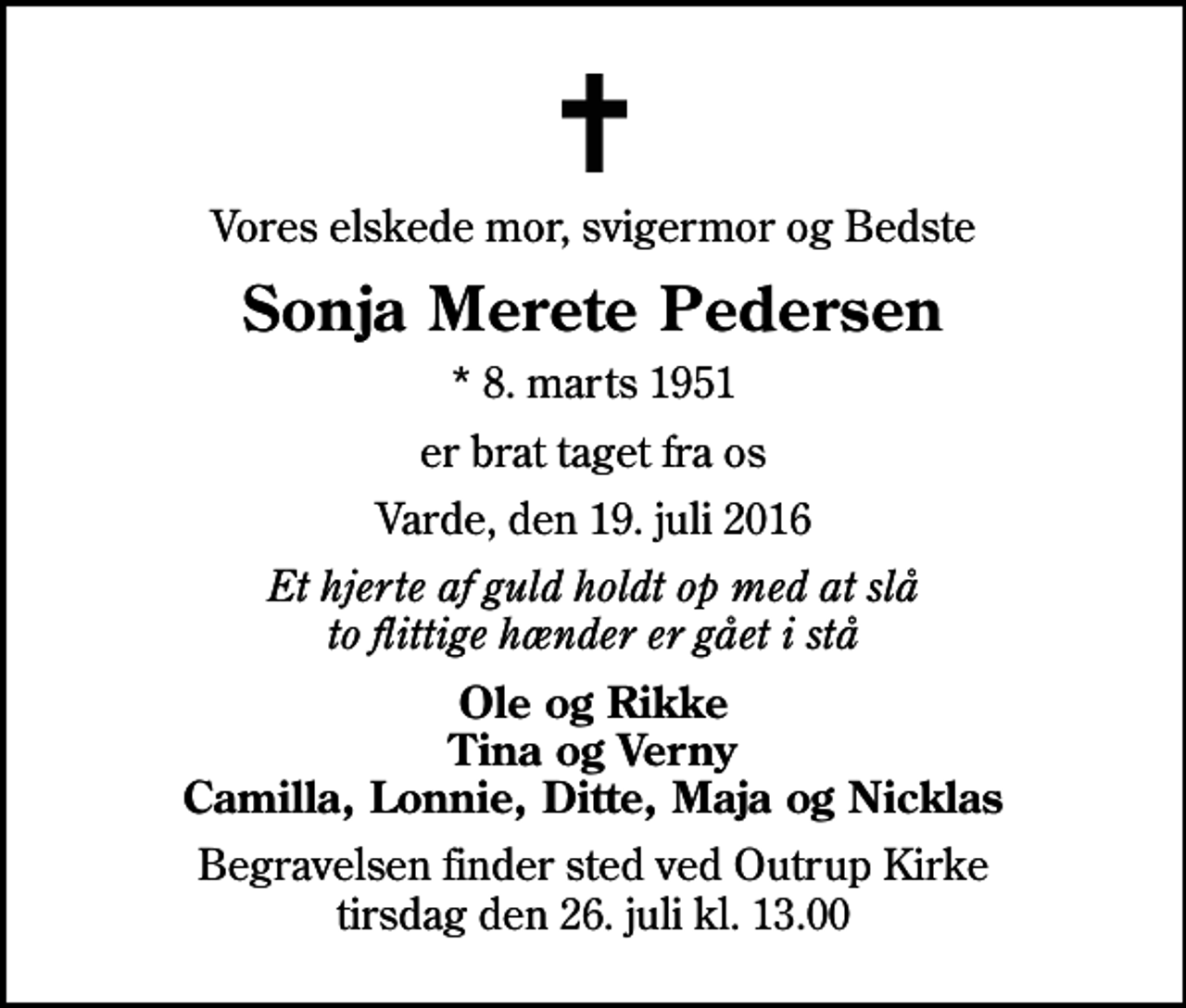 <p>Vores elskede mor, svigermor og Bedste<br />Sonja Merete Pedersen<br />* 8. marts 1951<br />er brat taget fra os<br />Varde, den 19. juli 2016<br />Et hjerte af guld holdt op med at slå to flittige hænder er gået i stå<br />Ole og Rikke Tina og Verny Camilla, Lonnie, Ditte, Maja og Nicklas<br />Begravelsen finder sted ved Outrup Kirke tirsdag den 26. juli kl. 13.00</p>