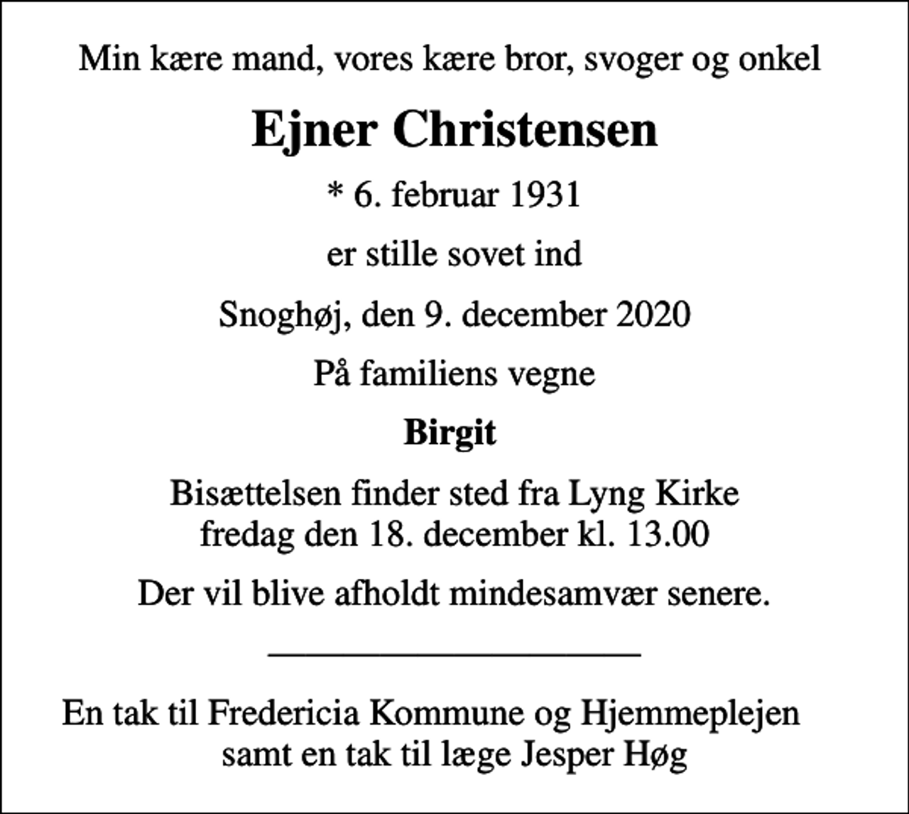 <p>Min kære mand, vores kære bror, svoger og onkel<br />Ejner Christensen<br />* 6. februar 1931<br />er stille sovet ind<br />Snoghøj, den 9. december 2020<br />På familiens vegne<br />Birgit<br />Bisættelsen finder sted fra Lyng Kirke fredag den 18. december kl. 13.00<br />Der vil blive afholdt mindesamvær senere.<br />En tak til Fredericia Kommune og Hjemmeplejen samt en tak til læge Jesper Høg</p>
